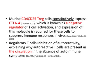 • Murine CD4CD25 Treg cells constitutively express
CTLA-4 (Salomon. 2000), which is known as a negative
regulator of T cell activation, and expression of
this molecule is required for these cells to
suppress immune responses in vivo. (Read. 2000; Takahashi.
2000).
• Regulatory T cells inhibition of autoreactivity,
explaining why autoreactive T cells are present in
the circulation in the absence of autoimmune
symptoms (Baecher-Allen and Hafler, 2006).
 