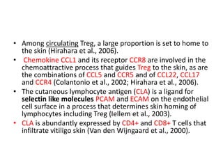 • Among circulating Treg, a large proportion is set to home to
the skin (Hirahara et al., 2006).
• Chemokine CCL1 and its receptor CCR8 are involved in the
chemoattractive process that guides Treg to the skin, as are
the combinations of CCL5 and CCR5 and of CCL22, CCL17
and CCR4 (Colantonio et al., 2002; Hirahara et al., 2006).
• The cutaneous lymphocyte antigen (CLA) is a ligand for
selectin like molecules PCAM and ECAM on the endothelial
cell surface in a process that determines skin homing of
lymphocytes including Treg (Iellem et al., 2003).
• CLA is abundantly expressed by CD4+ and CD8+ T cells that
infiltrate vitiligo skin (Van den Wijngaard et al., 2000).
 