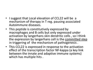 • I suggest that Local elevation of CCL22 will be a
mechanism of therapy in T reg. pausing associated
Autoimmune diseases.
• This peptide is constitutively expressed by
macrophages and B cells but only expressed under
activation by langerhans skin dendritic cells , so I think
the expression by langerhans cell is the committed step
in triggering of the mechanism of pathogenesis .
• This CCL22 is expressed in response to the activation
effect of the transcription factor NF-kappa (a key link
between the innate and adaptive immune systems)
which has multiple hits .
 