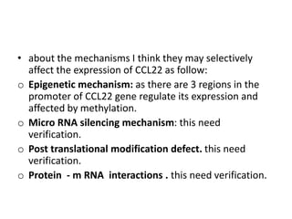 • about the mechanisms I think they may selectively
affect the expression of CCL22 as follow:
o Epigenetic mechanism: as there are 3 regions in the
promoter of CCL22 gene regulate its expression and
affected by methylation.
o Micro RNA silencing mechanism: this need
verification.
o Post translational modification defect. this need
verification.
o Protein - m RNA interactions . this need verification.
 