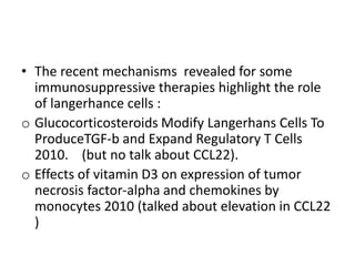 • The recent mechanisms revealed for some
immunosuppressive therapies highlight the role
of langerhance cells :
o Glucocorticosteroids Modify Langerhans Cells To
ProduceTGF-b and Expand Regulatory T Cells
2010. (but no talk about CCL22).
o Effects of vitamin D3 on expression of tumor
necrosis factor-alpha and chemokines by
monocytes 2010 (talked about elevation in CCL22
)
 