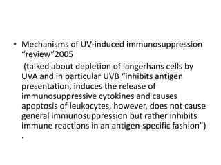 • Mechanisms of UV-induced immunosuppression
“review”2005
(talked about depletion of langerhans cells by
UVA and in particular UVB “inhibits antigen
presentation, induces the release of
immunosuppressive cytokines and causes
apoptosis of leukocytes, however, does not cause
general immunosuppression but rather inhibits
immune reactions in an antigen-specific fashion”)
.
 