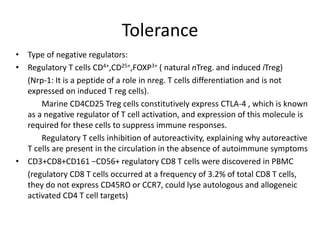 Tolerance
• Type of negative regulators:
• Regulatory T cells CD4+,CD25+,FOXP3+ ( natural nTreg. and induced iTreg)
(Nrp-1: It is a peptide of a role in nreg. T cells differentiation and is not
expressed on induced T reg cells).
Marine CD4CD25 Treg cells constitutively express CTLA-4 , which is known
as a negative regulator of T cell activation, and expression of this molecule is
required for these cells to suppress immune responses.
Regulatory T cells inhibition of autoreactivity, explaining why autoreactive
T cells are present in the circulation in the absence of autoimmune symptoms
• CD3+CD8+CD161 −CD56+ regulatory CD8 T cells were discovered in PBMC
(regulatory CD8 T cells occurred at a frequency of 3.2% of total CD8 T cells,
they do not express CD45RO or CCR7, could lyse autologous and allogeneic
activated CD4 T cell targets)
 
