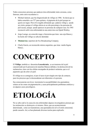 Todos conocemos personas que padecen ésta enfermedad, tanto cercanas, como
famosas, entre otros recordamos a:
• Michael Jackson, que fue diagnosticado de vitíligo en 1986. Se decía que se
había sometido a un TTº para quitarse el pigmento de la piel porque no
quería ser negro. Pero él lo negaba afirmando que padecía vitíligo y puede
ser cierto, porque el vitiligo afecta en un alto porcentaje a las personas de
piel oscura, aunque puede aparecer en personas de cualquier raza. En 1993
reconoció sufrir esta enfermedad en una entrevista con Oprah Winfrey.
• Jorge Luengo, un conocido mago e ilusionista que tiene una ceja blanca y
ha hecho del vitíligo su seña de identidad.
• Thomas Lee, reportero de Fox Broadcasting Company.
• Charly García, un reconocido músico argentino, que tiene medio bigote
blanco..
CONCEPTO
El Vitíligo, también se denomina Leucodermia, es un trastorno de la piel
caracterizado por la presencia de manchas blancas debidas a la destrucción de los
melanocitos, éstos son las células encargadas de producir melanina, que es el
pigmento que da color a la piel.
El vitíligo no es contagioso, ni por el tacto ni por ningún otro tipo de contacto,
pues los procesos que lo desencadenan son inherentes a la persona.
Sus consecuencias son leves: incrementa la susceptibilidad a las quemaduras
solares en las zonas sin pigmentación y causa principalmente problemas estéticos y
en algunos casos psicológicos.
ETIOLOGÍA
No se sabe cuál es la causa de esta enfermedad, algunos investigadores piensan que
los melanocitos se destruyen a sí mismos. Otros, que un acontecimiento
determinado, como un traumatismo, una quemadura de sol o el estrés emocional,
puede causarlo. Así, se han planteado diversas teorías para explicarla:
4
 