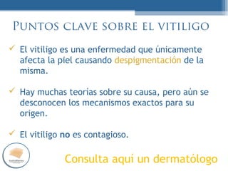 PUES…
NORMAL
Puntos clave sobre el vitiligo
El vitiligo es una enfermedad que únicamente
afecta la piel causando despigmentación de la
misma.
Hay muchas teorías sobre su causa, pero aún se
desconocen los mecanismos exactos para su
origen.
El vitiligo no es contagioso.
Consulta aquí un dermatólogo