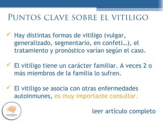 PUES…
NORMAL
Puntos clave sobre el vitiligo
Hay distintas formas de vitiligo (vulgar,
generalizado, segmentario, en confeti…), el
tratamiento y pronóstico varían según el caso.
El vitiligo tiene un carácter familiar. A veces 2 o
más miembros de la familia lo sufren.
El vitiligo se asocia con otras enfermedades
autoinmunes, es muy importante consultar.
leer artículo completo