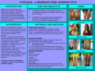INTRODUCTION
VITILIGO - A HOMEOPATHIC PERSPECTIVE
BACKGROUND
Based  on dermatological  outpatient 
records, the incidence of vitiligo is found to
 be 0.25-2.5% in India.Vitiligo occurs world
wide  with  an  overall  prevalence  of  
1% The highest  incidence  of  the  
condition  
has  been  recorded in Indians from the
 Indian subcontinent, followed by Mexicans
 and Japanese.There is a stigma attached 
to vitiligo and  affected  persons  
and family.This  disorder does  not  result  
in restriction   of  capacity  to  work   or   
expectancy of  life,  but   it   
causes cosmetic   disfigurement  leading  
to psychological  trauma  to the 
patients.The spread of the disease
 can be arrested and substantial amount of 
repigmentation can be achieved in majority 
of patients who undergo appropriate 
treatment. 
This paper unearthes homeopathic
treatment as a most viable treatment
modality in vitiligo .
Vitiligo is an acquired autoimmune
depigmentary condition characterized by
appearance of chalky or milky white
macules with well defined margins of
varying sizes and shapes.It has familial
predisposition. It is the only skin disease
which does not itch, pain or give any kind
of physical discomfort.
AIMS AND OBJECTIVE
Study design and settings
80 self reporting vitiligo patients attending out patient 
department of a  hospital were selected for the study.
It  was  a  observational, descriptive  study  done  in  OPD of 
SHMC.for a period of three yrs (April 2010 to march 2013.)
INCLUSIVE CRITERIA
Well diagnosed cases of vitiligo were taken for study. The 
patients reported in three different stages:
V1 – Active stage, lesion size increasing and borders ill-defined 
         and hypo pigmented.
V2 - No new lesion, lesions stationary in size. Static stage.
V3- Lesions decreasing in size, no new lesion, re-pigmentation 
of margins which become well defined. It is a recovery stage.
EXCLUSIVE CRITERIA 
Albinism
Nevus achromicus
Tenia versicolor
Leprosy
Pityriasis alba
Lichen scelerosis 
Piebaldism
Data collection The demographic and clinical data of the 
patients were collected using a data collection form and also
from  the  medical  records  of  patients.
MATERIALS AND METHODS
1) To highlight the efficacy of homeopathic medicines in 
achieving and maintaining the remission state in natural 
course of vitiligo.
2)      The objective of the present study was to assess the
          prevalence, precipitating factors clinical features   
          and concomitant disease in vitiligo patients.
 
CASES
Sulphur 200
Natrum mur 200
Lachesis 200
Natrum mur 200
 