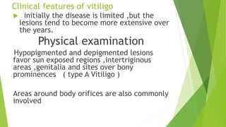 Clinical features of vitiligo
 initially the disease is limited ,but the
lesions tend to become more extensive over
the years.
Physical examination
Hypopigmented and depigmented lesions
favor sun exposed regions ,intertriginous
areas ,genitalia and sites over bony
prominences ( type A Vitiligo )
Areas around body orifices are also commonly
involved
 