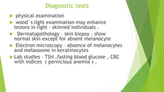 Diagnostic tests
 physical examination
 wood`s light examination may enhance
lesions in light – skinned individuals .
 Dermatopathology – skin biopsy – show
normal skin except for absent melanocyte
 Electron microscopy – absence of melanocytes
and melaosome in keratinocytes
 Lab studies – TSH ,fasting blood glucose , CBC
with indices ( pernicious anemia ) .
 