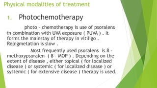 Physical modalities of treatment
1. Photochemotherapy
photo – chemotherapy is use of psoralens
in combination with UVA exposure ( PUVA ) . It
forms the mainstay of therapy in vitiligo .
Repigmetation is slow .
Most frequently used psoralens is 8 –
methoxypsoralen ( 8 – MOP ) . Depending on the
extent of disease , either topical ( for localized
disease ) or systemic ( for localized disease ) or
systemic ( for extensive disease ) therapy is used.
 