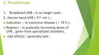 2. Phototherapy
1. Broadband UVB : Is no longer used .
2. Narrow band UVB ( 311 nm ) :
 Indication : in extensive disease ( > 10 % ).
 Regimen : in gradually increasing doses of
UVB , given from specialized chambers.
 side effects : generally safe .
 