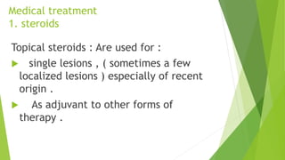 Medical treatment
1. steroids
Topical steroids : Are used for :
 single lesions , ( sometimes a few
localized lesions ) especially of recent
origin .
 As adjuvant to other forms of
therapy .
 