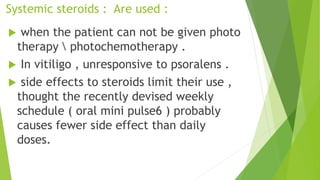 Systemic steroids : Are used :
 when the patient can not be given photo
therapy  photochemotherapy .
 In vitiligo , unresponsive to psoralens .
 side effects to steroids limit their use ,
thought the recently devised weekly
schedule ( oral mini pulse6 ) probably
causes fewer side effect than daily
doses.
 