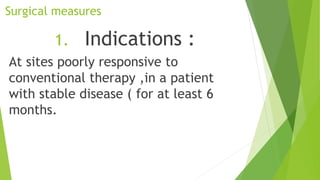 Surgical measures
1. Indications :
At sites poorly responsive to
conventional therapy ,in a patient
with stable disease ( for at least 6
months.
 