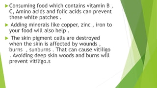 Consuming food which contains vitamin B ,
C, Amino acids and folic acids can prevent
these white patches .
 Adding minerals like copper, zinc , iron to
your food will also help .
 The skin pigment cells are destroyed
when the skin is affected by wounds ,
burns , sunburns . That can cause vitiligo
. Avoiding deep skin woods and burns will
prevent vitiligo.s
 