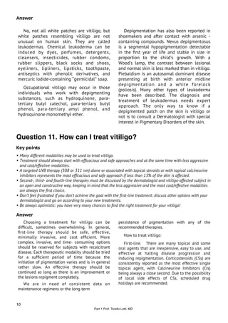 Answer

    No, not all white patches are vitiligo, but                    Depigmentation has also been reported in
 white patches resembling vitiligo are not                      shoemakers and after contact with arsenic -
 unusual on human skin. They are called                         containing compounds. Nevus depigmentosus
 leukodermas. Chemical leukoderma can be                        is a segmental hypopigmentation detectable
 induced by dyes, perfumes, detergents,                         in the ﬁrst year of life and stable in size in
 cleansers, insecticides, rubber condoms,                       proportion to the child’s growth. With a
 rubber slippers, black socks and shoes,                        Wood’s lamp, the contrast between lesional
 eyeliners, lipliners, lipsticks, toothpaste,                   and normal skin is less marked than in vitiligo.
 antiseptics with phenolic derivatives, and                     Piebaldism is an autosomal dominant disease
 mercuric iodide-containing ‘‘germicidal’’ soap.                presenting at birth with anterior midline
                                                                depigmentation and a white forelock
    Occupational vitiligo may occur in those                    (poliosis). Many other types of leukoderma
 individuals who work with depigmenting                         have been described. The diagnosis and
 substances, such as hydroquinone, para-                        treatment of leukodermas needs expert
 tertiary butyl catechol, para-tertiary butyl                   approach. The only way to know if a
 phenol, para-tertiary amyl phenol, and                         depigmented patch on the skin is vitiligo or
 hydroquinone monomethyl ether.                                 not is to consult a Dermatologist with special
                                                                interest in Pigmentary Disorders of the skin.


Question 11. How can I treat vitiligo?
Key points
• Many different modalities may be used to treat vitiligo.
• Treatment should always start with efﬁcacious and safe approaches and at the same time with less aggressive
  and cost/effective modalities.
• A targeted UVB therapy (308 or 311 nm) alone or associated with topical steroids or with topical calcineurine
  inhibitors represents the most efﬁcacious and safe approach if less than 15% of the skin is affected.
• Second-, third- and fourth-line therapies must be discussed by the dermatologist and vitiligo-affected subject in
  an open and constructive way, keeping in mind that the less aggressive and the most cost/effective modalities
  are always the ﬁrst choice.
• Don’t feel frustrated if you don’t achieve the goal with the ﬁrst-line treatment: discuss other options with your
  dermatologist and go on according to your new treatments.
• Be always optimistic: you have very many chances to ﬁnd the right treatment for your vitiligo!

Answer
     Choosing a treatment for vitiligo can be                   persistence of pigmentation with any of the
 difﬁcult, sometimes overwhelming. In general,                  recommended therapies.
 ﬁrst-line therapy should be safe, effective,
 minimally invasive, and cost efﬁcient. More                         How to treat vitiligo:
 complex, invasive, and time- consuming options                    First-line. There are many topical and some
 should be reserved for subjects with recalcitrant              oral agents that are inexpensive, easy to use, and
 disease. Each therapeutic modality should be tried             effective at halting disease progression and
 for a sufﬁcient period of time because the                     inducing repigmentation. Corticosteroids (CSs) are
 initiation of pigmentation varies and is in general            consistently reported as the most effective single
 rather slow. An effective therapy should be                    topical agent, with Calcineurine Inhibitors (CIs)
 continued as long as there is an improvement or                being always a close second. Due to the possibility
 the lesions repigment completely.                              of local side effects of CSs, scheduled drug
   We are in need of consistent data on                         holidays are recommended.
 maintenance regimens or the long-term


10
                                              Part 1 Prof. Torello Lotti, MD
 