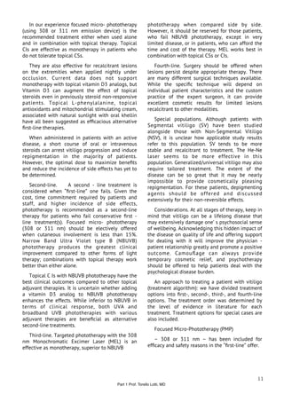 In our experience focused micro- phototherapy            phototherapy when compared side by side.
(using 308 or 311 nm emission device) is the                However, it should be reserved for those patients,
recommended treatment either when used alone                who fail NBUVB phototherapy, except in very
and in combination with topical therapy. Topical            limited disease, or in patients, who can afford the
CIs are effective as monotherapy in patients who            time and cost of the therapy. MEL works best in
do not tolerate topical CSs.                                combination with topical CSs or CIs.
   They are also effective for recalcitrant lesions            Fourth-line. Surgery should be offered when
on the extremities when applied nightly under               lesions persist despite appropriate therapy. There
occlusion. Current data does not support                    are many different surgical techniques available.
monotherapy with topical vitamin D3 analogs, but            While the speciﬁc technique will depend on
Vitamin D3 can augment the effect of topical                individual patient characteristics and the custom
steroids even in previously steroid non-responsive          practice of the expert surgeon, it can provide
patients. Topical L-phenylalanine, topical                  excellent cosmetic results for limited lesions
antioxidants and mitochondrial stimulating cream,           recalcitrant to other modalities.
associated with natural sunlight with oral khellin
have all been suggested as efﬁcacious alternative              Special populations. Although patients with
ﬁrst-line therapies.                                        Segmental vitiligo (SV) have been studied
                                                            alongside those with Non-Segmental Vitiligo
   When administered in patients with an active             (NSV), it is unclear how applicable study results
disease, a short course of oral or intravenous              refer to this population. SV tends to be more
steroids can arrest vitiligo progression and induce         stable and recalcitrant to treatment. The He-Ne
repigmentation in the majority of patients.                 laser seems to be more effective in this
However, the optimal dose to maximize beneﬁts               population. Generalized/universal vitiligo may also
and reduce the incidence of side effects has yet to         require tailored treatment. The extent of the
be determined.                                              disease can be so great that it may be nearly
                                                            impossible to provide cosmetically pleasing
   Second-line.      A second - line treatment is           repigmentation. For these patients, depigmenting
considered when “ﬁrst-line” one fails. Given the            agents should be offered and discussed
cost, time commitment required by patients and              extensively for their non-reversible effects.
staff, and higher incidence of side effects,
phototherapy is recommended as a second-line                   Considerations. At all stages of therapy, keep in
therapy for patients who fail conservative ﬁrst -           mind that vitiligo can be a lifelong disease that
line treatment(s). Focused micro- phototherapy              may extensively damage one’ s psychosocial sense
(308 or 311 nm) should be electively offered                of wellbeing. Acknowledging this hidden impact of
when cutaneous involvement is less than 15%.                the disease on quality of life and offering support
Narrow Band Ultra Violet type B (NBUVB)                     for dealing with it will improve the physician -
phototherapy produces the greatest clinical                 patient relationship greatly and promote a positive
improvement compared to other forms of light                outcome. Camouﬂage can always provide
therapy; combinations with topical therapy work             temporary cosmetic relief, and psychotherapy
better than either alone.                                   should be offered to help patients deal with the
                                                            psychological disease burden.
   Topical C Is with NBUVB phototherapy have the
best clinical outcomes compared to other topical                An approach to treating a patient with vitiligo
adjuvant therapies. It is uncertain whether adding          (treatment algorithm): we have divided treatment
a vitamin D3 analog to NBUVB phototherapy                   options into ﬁrst-, second-, third-, and fourth-line
enhances the effects. While inferior to NBUVB in            options. The treatment order was determined by
terms of clinical response, both UVA and                    the level of evidence in literature for each
broadband UVB phototherapies with various                   treatment. Treatment options for special cases are
adjuvant therapies are beneﬁcial as alternative             also included.
second-line treatments.
                                                                 Focused Micro-Phototherapy (PMP)
   Third-line. Targeted phototherapy with the 308
nm Monochromatic Excimer Laser (MEL) is an                     – 308 or 311 nm – has been included for
effective as monotherapy, superior to NBUVB                 efﬁcacy and safety reasons in the “ﬁrst-line” offer.




                                                                                                             11
                                          Part 1 Prof. Torello Lotti, MD
 
