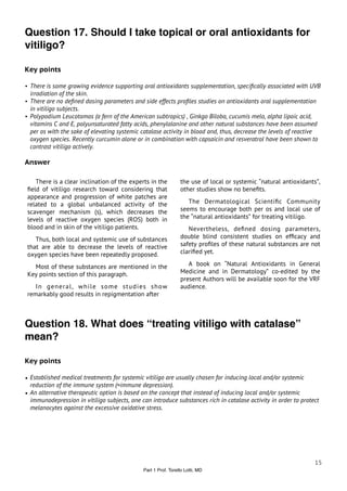 Question 17. Should I take topical or oral antioxidants for
vitiligo?

Key points

• There is some growing evidence supporting oral antioxidants supplementation, speciﬁcally associated with UVB
  irradiation of the skin.
• There are no deﬁned dosing parameters and side effects proﬁles studies on antioxidants oral supplementation
  in vitiligo subjects.
• Polypodium Leucotomos (a fern of the American subtropics) , Ginkgo Biloba, cucumis melo, alpha lipoic acid,
  vitamins C and E, polyunsaturated fatty acids, phenylalanine and other natural substances have been assumed
  per os with the sake of elevating systemic catalase activity in blood and, thus, decrease the levels of reactive
  oxygen species. Recently curcumin alone or in combination with capsaicin and resveratrol have been shown to
  contrast vitiligo actively.

Answer

    There is a clear inclination of the experts in the          the use of local or systemic “natural antioxidants”,
 ﬁeld of vitiligo research toward considering that              other studies show no beneﬁts.
 appearance and progression of white patches are
 related to a global unbalanced activity of the                    The Dermatological Scientiﬁc Community
 scavenger mechanism (s), which decreases the                   seems to encourage both per os and local use of
 levels of reactive oxygen species (ROS) both in                the “natural antioxidants” for treating vitiligo.
 blood and in skin of the vitiligo patients.                       Nevertheless, deﬁned dosing parameters,
    Thus, both local and systemic use of substances             double blind consistent studies on efﬁcacy and
 that are able to decrease the levels of reactive               safety proﬁles of these natural substances are not
 oxygen species have been repeatedly proposed.                  clariﬁed yet.

   Most of these substances are mentioned in the                   A book on “Natural Antioxidants in General
 Key points section of this paragraph.                          Medicine and in Dermatology” co-edited by the
                                                                present Authors will be available soon for the VRF
    In general, while some studies show                         audience.
 remarkably good results in repigmentation after



Question 18. What does “treating vitiligo with catalase”
mean?

Key points

• Established medical treatments for systemic vitiligo are usually chosen for inducing local and/or systemic
  reduction of the immune system (=immune depression).
• An alternative therapeutic option is based on the concept that instead of inducing local and/or systemic
  immunodepression in vitiligo subjects, one can introduce substances rich in catalase activity in order to protect
  melanocytes against the excessive oxidative stress.




                                                                                                                 15
                                              Part 1 Prof. Torello Lotti, MD
 