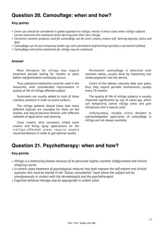 Question 20. Camouﬂage: when and how?
Key points

• Cover-ups should be considered in global approach to vitiligo, mainly in those cases when vitiligo subjects
  cannot overcome the emotional stress deriving from their skin change.
• Corrective cosmetic products used for camouﬂage can be cover creams, instant self- tanning topicals, stains and
  dyes.
• Camouﬂage can be just temporary (make-up), semi permanent (self-tanning topicals) or permanent (tattoo).
• Camouﬂage and active treatments for vitiligo may be combined.



Answer

    Most therapies for vitiligo may require                       Permanent camouﬂage is obtained with
 treatment periods lasting for months or years                 cosmetic tattoo, usually done by implanting iron
 before repigmentation eventually occurs.                      oxides pigments into the dermis.
   Thus, palliative treatments could be used in the               Colors of the tattoos naturally fade over years,
 meantime, with considerable improvement in                    thus, they require periodic maintenance, usually
 quality of life of vitiligo-affected subject .                every 30 months.
    Sunscreens are usually added to most of those                  The quality of life of vitiligo subjects is usually
 cosmetic products in order to avoid sunburn.                  improved signiﬁcantly by use of cover-ups, which
                                                               can temporarily cancel vitiligo areas and give
     The vitiligo patients should know how many                vitiliginous skin a natural color.
 different topicals are available for them on the
 market, and should become familiar with different                 Unfortunately, reliable clinics devoted to
 methods of application and cleaning.                          acknowledgeable application of camouﬂage in
                                                               vitiligo are not always available.
    Cover creams, stick correctors, tinted cover
 creams and ﬁxing spray applications on the
 vitiligo-affected areas require expert
 recommendations in order to get optimal results.



Question 21. Psychotherapy: when and how?
Key points

• Vitiligo is a distressing disease because of its perceived stigma, cosmetic disﬁgurement and chronic
  relapsing course.
• In certain cases treatment of psychological rebound may both improve the self-esteem and clinical
  outcome: this must be started in the “liaison consultation” room where the subject will be
  simultaneously in contact with the dermatologist and the psychotherapist.
• Cognitive behavior therapy may be appropriate in certain cases.




                                                                                                                   17
                                             Part 1 Prof. Torello Lotti, MD
 