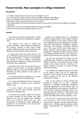 Future trends. New concepts in vitiligo treatment
Key points

• Is vitiligo a single disease and will the cure be identiﬁed as such?
• Or, conversely, does vitiligo include a spectrum of different disorders with different
causes, all manifested by white patches on skin but requiring different treatments?
• Will genetic studies bring to discover the cure for vitiligo?
• Will vitiligo patients have access and ﬁnancial support to cope with the inherent cost and effective treatment
  modalities?
• What will be the role of Cloud Medical Research Management (MRM)?
• What’s new on the horizon of vitiligo therapy and cure?

Answer

     This is the only section of this booklet in which               Genetics will probably help us in identifying
 all key point sentences are followed by a question              different subpopulations of the subjects affected
 mark.                                                           by “white patches on skin and/or mucosal areas”
                                                                 and diagnosed by the dermatologist as “vitiligo”
    The statement “the cause of vitiligo still                   which will need different investigations, different
 remains unknown” should always be followed by                   treatments and probably completely different
 the sentence “because in each single vitiligo                   cures. This could be the best current goal of
 patient a different process may be involved in the              genetic testing in vitiligo subjects, with excellent
 production of white patches onto his/her skin”.                 perspective. In addition, genetics might be helpful
     In other terms, the same white spots on the                 in predicting treatment success, thus, allowing to
 skin of different subjects, which will be diagnosed             choose the best therapy for a particular individual.
 by the dermatologist as “vitiligo”, most probably                   The cost and accessibility of therapy must be
 are related to several different mechanisms                     considered when choosing a treatment plan for
 affecting melanin production, release and removal               vitiligo. Presently, a vast majority of the vitiligo
 in the skin. Vive la difference!                                subjects have heavy ﬁnancial limitations for
     According to this, there will be not one form of            proper treatment according to already existing
 “vitiligo”, but more forms of “vitiligos”, affecting            treatment protocols.
 different subjects, and all manifested similarly or                This problem will probably become more acute
 identically as white patches on skin and/or on                  in the nearest future, due to the progressive
 mucosal areas.                                                  recession in the economy of many countries and
   This concept excludes “leukodermas”, i.e. those               relative increase of the cost of the effective
 white patches of the skin of known origin.                      treatments for vitiligo.

     It is implicit that different forms of vitiligo will            Thus, on the horizon of vitiligo therapy and
 require different treatments and, eventually,                   possibly of vitiligo cure we see a complex
 different cures.                                                interaction of different overlapping ingredients
                                                                 including identiﬁcation of the speciﬁc form of
    It is also implicit that today “combined                     vitiligo (classiﬁcation and genetics), evaluation of
 treatments” are the most rationale choice for                   the inherent biological pathways that have
 treating any individual case.                                   produced white skin patches in anyindividual case
                                                                 (pathophysiology) and, ﬁnally, selection of the
    It is hard to say if genetic studies will bring to
                                                                 proper treatment (treatment and, hopefully, cure).
 the direct discovery of the vitiligo cure. Most
 probably, this will not happen soon. Identical                     This last issue is already showing (and probably
 twins with identical DNA have only 23%                          will be more in the future) how cost and
 concordance in developing vitiligo, suggesting a                accessibility of therapy must be considered when
 signiﬁcant environmental and non-genetic                        dealing with a lifelong (presently) disease which
 component of the disease.                                       affects “democratically” all populations in the
                                                                 world.

                                                                                                                   19
                                               Part 1 Prof. Torello Lotti, MD
 