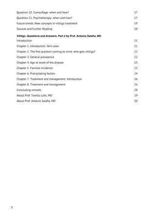 Question 20. Camouﬂage: when and how?                                 17
    Question 21. Psychotherapy: when and how?                             17
    Future trends. New concepts in vitiligo treatment                     19
    Sources and Further Reading                                           20

    Vitiligo. Questions and Answers. Part 2 by Prof. Antonio Salaﬁa, MD
    Introduction                                                          21
    Chapter 1. Introduction. Skin color                                   21
    Chapter 2. The ﬁrst question coming to mind: who gets vitiligo?       22
    Chapter 3. General prevalence                                         22
    Chapter 4. Age at onset of the disease                                23
    Chapter 5. Familial incidence                                         23
    Chapter 6. Precipitating factors                                      24
    Chapter 7. Treatment and management. Introduction                     26
    Chapter 8. Treatment and management                                   26
    Concluding remarks                                                    28
    About Prof. Torello Lotti, MD                                         29
    About Prof. Antonio Salaﬁa, MD                                        30




2
 