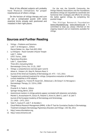 Most of the affected subjects will probably               For the rest, the Scientiﬁc Community, the
 have ﬁnancial limitations for proper                      Vitiligo Patients Associations and the Foundations
 treatment/cure of «their» vitiligo.                       devoted to vitiligo are requested to coordinate and
                                                           harmonize their strategies and efforts for winning
    On the horizon of vitiligo therapy and cure            the battle against vitiligo, by completing the
 we see a complicated puzzle with some                     puzzled image.
 essential bricks already well positioned and
                                                               The Vitiligo Research Foundation
 installed in their right places.
                                                           (www.vrfoundation.org; www.vitinomics.net ) is
                                                           committed to keep you always informed on the
                                                           ongoing research and on treatments available for
                                                           vitiligo.



Sources and Further Reading
1.  Vitiligo – Problems and Solutions
    Lotti T. & Hercogova J. , Editors
    Marcel Dekker, Inc., New York (NY) 2004
2. La Vitiligine – Nuovi Concetti e Nuove Terapie
    Lotti T. , Editor
    UTET, Torino , 2000
3. Pigmentary Disorders
    Lotti T. , Guest Editor
    Thiers B.H., Consulting Editor
    Dermatologic Clinics, Vol. 25 (3) , 2007
4. Vitiligo: a comprehensive overview (part I and II)
    Alikan A. , Felsten L.M., Daly M., Petronic-Rosic V.
    Journal of the American Academy of Dermatology 65: 473 – 515, 2011
5. Targeted and combined treatment for vitiligo. Comparative evaluation of different
    current modalities in 458 subjects.
    Lotti T., Buggiani G., Troiano M. Assad G.B. , Delescluse J., De Giorgi V. & Hercogova J.
    Dermatologic Therapy, 21: 320-6; 2008
6. Vitiligo
    Picardo M. & Taieb A. , Editors
    Springer Verlag, Berlin, 2010
7. Autoimmune markers in vitiligo patients appear correlated with obsession and phobia.
    Moretti S., Arunachalam M., Colucci R., Pallanti S., Kline J.A., Berti S., Lotti F. & Lotti T.
    Journal of the European Academy of Dermatology and Venereology
    21: 1468 – 1471, 2011
8. Valle Y., Couture P., Lotti T. & Korobko I.
    Cloud Medical Research Management (MRM) : A Bio IT Tool for Correlative Studies in Dermatology.
    Treatment strategies-Dermatology-Pigmentary Disorders and Vitiligo- 2:82-86, 2011
9. http:// www.vrfoundation.org
10. http:// www.vitinomics.net




20
                                         Part 1 Prof. Torello Lotti, MD
 