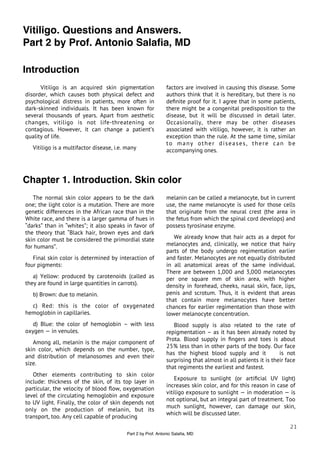 Vitiligo. Questions and Answers.
Part 2 by Prof. Antonio Salaﬁa, MD

Introduction
      Vitiligo is an acquired skin pigmentation                factors are involved in causing this disease. Some
disorder, which causes both physical defect and                authors think that it is hereditary, but there is no
psychological distress in patients, more often in              deﬁnite proof for it. I agree that in some patients,
dark-skinned individuals. It has been known for                there might be a congenital predisposition to the
several thousands of years. Apart from aesthetic               disease, but it will be discussed in detail later.
changes, vitiligo is not life-threatening or                   Occasionally, there may be other diseases
contagious. However, it can change a patient’s                 associated with vitiligo, however, it is rather an
quality of life.                                               exception than the rule. At the same time, similar
                                                               to many other diseases, there can be
   Vitiligo is a multifactor disease, i.e. many                accompanying ones.




Chapter 1. Introduction. Skin color
   The normal skin color appears to be the dark                melanin can be called a melanocyte, but in current
one; the light color is a mutation. There are more             use, the name melanocyte is used for those cells
genetic differences in the African race than in the            that originate from the neural crest (the area in
White race, and there is a larger gamma of hues in             the fetus from which the spinal cord develops) and
“darks” than in “whites”; it also speaks in favor of           possess tyrosinase enzyme.
the theory that “Black hair, brown eyes and dark
skin color must be considered the primordial state                We already know that hair acts as a depot for
for humans”.                                                   melanocytes and, clinically, we notice that hairy
                                                               parts of the body undergo regimentation earlier
   Final skin color is determined by interaction of            and faster. Melanocytes are not equally distributed
four pigments:                                                 in all anatomical areas of the same individual.
                                                               There are between 1,000 and 3,000 melanocytes
   a) Yellow: produced by carotenoids (called as               per one square mm of skin area, with higher
they are found in large quantities in carrots).                density in forehead, cheeks, nasal skin, face, lips,
   b) Brown: due to melanin.                                   penis and scrotum. Thus, it is evident that areas
                                                               that contain more melanocytes have better
  c) Red: this is the color of oxygenated                      chances for earlier regimentation than those with
hemoglobin in capillaries.                                     lower melanocyte concentration.
   d) Blue: the color of hemoglobin – with less                   Blood supply is also related to the rate of
oxygen — in venules.                                           repigmentation – as it has been already noted by
                                                               Prota. Blood supply in ﬁngers and toes is about
   Among all, melanin is the major component of
                                                               25% less than in other parts of the body. Our face
skin color, which depends on the number, type,
                                                               has the highest blood supply and it             is not
and distribution of melanosomes and even their
                                                               surprising that almost in all patients it is their face
size.
                                                               that regiments the earliest and fastest.
   Other elements contributing to skin color
                                                                   Exposure to sunlight (or artiﬁcial UV light)
include: thickness of the skin, of its top layer in
                                                               increases skin color, and for this reason in case of
particular, the velocity of blood ﬂow, oxygenation
                                                               vitiligo exposure to sunlight — in moderation — is
level of the circulating hemoglobin and exposure
                                                               not optional, but an integral part of treatment. Too
to UV light. Finally, the color of skin depends not
                                                               much sunlight, however, can damage our skin,
only on the production of melanin, but its
                                                               which will be discussed later.
transport, too. Any cell capable of producing
                                                                                                                   21
                                           Part 2 by Prof. Antonio Salaﬁa, MD
 