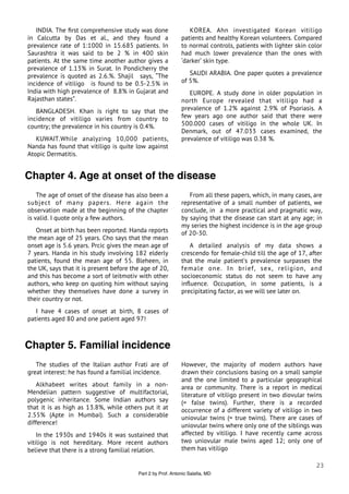 INDIA. The ﬁrst comprehensive study was done                 KOREA. Ahn investigated Korean vitiligo
in Calcutta by Das et al., and they found a                  patients and healthy Korean volunteers. Compared
prevalence rate of 1:1000 in 15.685 patients. In             to normal controls, patients with lighter skin color
Saurashtra it was said to be 2 % in 400 skin                 had much lower prevalence than the ones with
patients. At the same time another author gives a            ‘darker’ skin type.
prevalence of 1.13% in Surat. In Pondicherry the
prevalence is quoted as 2.6.%. Shajil says, “The                SAUDI ARABIA. One paper quotes a prevalence
incidence of vitiligo is found to be 0.5-2.5% in             of 5%.
India with high prevalence of 8.8% in Gujarat and               EUROPE. A study done in older population in
Rajasthan states”.                                           north Europe revealed that vitiligo had a
   BANGLADESH. Khan is right to say that the                 prevalence of 1.2% against 2.9% of Psoriasis. A
incidence of vitiligo varies from country to                 few years ago one author said that there were
country; the prevalence in his country is 0.4%.              500.000 cases of vitiligo in the whole UK. In
                                                             Denmark, out of 47.033 cases examined, the
   KUWAIT. While analyzing 10,000 patients,                  prevalence of vitiligo was 0.38 %.
Nanda has found that vitiligo is quite low against
Atopic Dermatitis.


Chapter 4. Age at onset of the disease
    The age of onset of the disease has also been a             From all these papers, which, in many cases, are
subject of many papers. Here again the                       representative of a small number of patients, we
observation made at the beginning of the chapter             conclude, in a more practical and pragmatic way,
is valid. I quote only a few authors.                        by saying that the disease can start at any age; in
                                                             my series the highest incidence is in the age group
   Onset at birth has been reported. Handa reports           of 20-30.
the mean age of 25 years. Cho says that the mean
onset age is 5.6 years. Prcic gives the mean age of             A detailed analysis of my data shows a
7 years. Handa in his study involving 182 elderly            crescendo for female-child till the age of 17, after
patients, found the mean age of 55. Bleheen, in              that the male patient’s prevalence surpasses the
the UK, says that it is present before the age of 20,        female one. In brief, sex, religion, and
and this has become a sort of leitmotiv with other           socioeconomic status do not seem to have any
authors, who keep on quoting him without saying              inﬂuence. Occupation, in some patients, is a
whether they themselves have done a survey in                precipitating factor, as we will see later on.
their country or not.
   I have 4 cases of onset at birth, 8 cases of
patients aged 80 and one patient aged 97!



Chapter 5. Familial incidence
   The studies of the Italian author Frati are of            However, the majority of modern authors have
great interest: he has found a familial incidence.           drawn their conclusions basing on a small sample
                                                             and the one limited to a particular geographical
    Alkhabeet writes about family in a non-                  area or community. There is a report in medical
Mendelian pattern suggestive of multifactorial,              literature of vitiligo present in two diovular twins
polygenic inheritance. Some Indian authors say               (= false twins). Further, there is a recorded
that it is as high as 13.8%, while others put it at          occurrence of a different variety of vitiligo in two
2.55% (Apte in Mumbai). Such a considerable                  uniovular twins (= true twins). There are cases of
difference!                                                  uniovular twins where only one of the siblings was
    In the 1930s and 1940s it was sustained that             affected by vitiligo. I have recently came across
vitiligo is not hereditary. More recent authors              two uniovular male twins aged 12; only one of
believe that there is a strong familial relation.            them has vitiligo

                                                                                                              23
                                         Part 2 by Prof. Antonio Salaﬁa, MD
 
