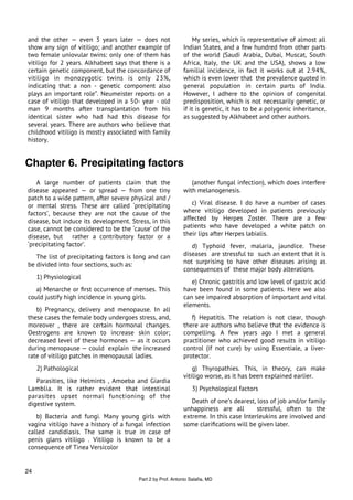 and the other — even 3 years later — does not                   My series, which is representative of almost all
show any sign of vitiligo; and another example of           Indian States, and a few hundred from other parts
two female uniovular twins: only one of them has            of the world (Saudi Arabia, Dubai, Muscat, South
vitiligo for 2 years. Alkhabeet says that there is a        Africa, Italy, the UK and the USA), shows a low
certain genetic component, but the concordance of           familial incidence, in fact it works out at 2.94%,
vitiligo in monozygotic twins is only 23%,                  which is even lower that the prevalence quoted in
indicating that a non - genetic component also              general population in certain parts of India.
plays an important role”. Neumeister reports on a           However, I adhere to the opinion of congenital
case of vitiligo that developed in a 50- year - old         predisposition, which is not necessarily genetic, or
man 9 months after transplantation from his                 if it is genetic, it has to be a polygenic inheritance,
identical sister who had had this disease for               as suggested by Alkhabeet and other authors.
several years. There are authors who believe that
childhood vitiligo is mostly associated with family
history.


Chapter 6. Precipitating factors
   A large number of patients claim that the                   (another fungal infection), which does interfere
disease appeared — or spread — from one tiny                with melanogenesis.
patch to a wide pattern, after severe physical and /
or mental stress. These are called ‘precipitating              c) Viral disease. I do have a number of cases
factors’, because they are not the cause of the             where vitiligo developed in patients previously
disease, but induce its development. Stress, in this        affected by Herpes Zoster. There are a few
case, cannot be considered to be the ‘cause’ of the         patients who have developed a white patch on
disease, but rather a contributory factor or a              their lips after Herpes labialis.
‘precipitating factor’.                                        d) Typhoid fever, malaria, jaundice. These
   The list of precipitating factors is long and can        diseases are stressful to such an extent that it is
be divided into four sections, such as:                     not surprising to have other diseases arising as
                                                            consequences of these major body alterations.
     1) Physiological
                                                               e) Chronic gastritis and low level of gastric acid
   a) Menarche or ﬁrst occurrence of menses. This           have been found in some patients. Here we also
could justify high incidence in young girls.                can see impaired absorption of important and vital
                                                            elements.
   b) Pregnancy, delivery and menopause. In all
these cases the female body undergoes stress, and,             f) Hepatitis. The relation is not clear, though
moreover , there are certain hormonal changes.              there are authors who believe that the evidence is
Oestrogens are known to increase skin color;                compelling. A few years ago I met a general
decreased level of these hormones — as it occurs            practitioner who achieved good results in vitiligo
during menopause — could explain the increased              control (if not cure) by using Essentiale, a liver-
rate of vitiligo patches in menopausal ladies.              protector.
     2) Pathological                                            g) Thyropathies. This, in theory, can make
                                                            vitiligo worse, as it has been explained earlier.
   Parasities, like Helmints , Amoeba and Giardia
Lamblia. It is rather evident that intestinal                   3) Psychological factors
parasites upset normal functioning of the
digestive system.                                              Death of one’s dearest, loss of job and/or family
                                                            unhappiness are all        stressful, often to the
   b) Bacteria and fungi. Many young girls with             extreme. In this case Interleukins are involved and
vagina vitiligo have a history of a fungal infection        some clariﬁcations will be given later.
called candidiasis. The same is true in case of
penis glans vitiligo . Vitiligo is known to be a
consequence of Tinea Versicolor


24
                                        Part 2 by Prof. Antonio Salaﬁa, MD
 