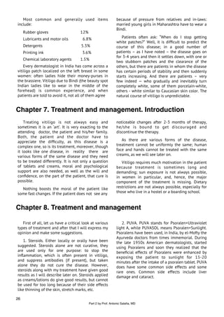 Most common and generally used items                         because of pressure from relatives and in-laws:
include:                                                        married young girls in Maharashtra have to wear a
                                                                Bindi.
     Rubber gloves                    12%
     Lubricants and motor oils         6.8%                        Patients often ask: “When do I stop getting
                                                                white patches?” Well, it is difﬁcult to predict the
     Detergents                       5.3%                      course of this disease; in a good number of
     Printing ink                      3.6%                     patients – as I have noted – the disease goes on
                                                                for 3-4 years and then it settles down, with one or
     Chemical laboratory agents       1.5%
                                                                two stubborn patches and the clearance of the
    Every dermatologist in India has come across a              others, but there are patients in whom the disease
vitiligo patch localized on the left breast in some             has certain periods of stability and then suddenly
women: often ladies hide their money-purses in                  starts increasing. And there are patients – very
the brassiere. Vitiligo due to Bindi (the beauty spot           few indeed — who gradually and inevitably turn
Indian ladies like to wear in the middle of the                 completely white, some of them porcelain-white,
forehead) is common experience, and when                        others - white similar to Caucasian skin color. The
patients are told to avoid it, not all of them agree            natural course of vitiligo is unpredictable.


Chapter 7. Treatment and management. Introduction
    Treating vitiligo is not always easy and                    noticeable changes after 2-3 months of therapy,
sometimes it is an ‘art’. It is very exacting to the            he/she is bound to get discouraged and
attending doctor, the patient and his/her family.               discontinue the therapy.
Both, the patient and the doctor have to
appreciate the difﬁculty, as this disease is a                     As there are various forms of the disease,
complex one, so is its treatment, moreover, though              treatment cannot be uniformly the same; human
it looks like one disease, in reality there are                 face and hands cannot be treated with the same
various forms of the same disease and they need                 creams, as we will see later on.
to be treated differently. It is not only a question               Vitiligo requires much motivation in the patient
of tablets and creams, moral and psychological                  because treatment is sometimes long and
support are also needed, as well as the will and                demanding; sun exposure is not always possible,
conﬁdence, on the part of the patient, that cure is             in women in particular, and, hence, the major
possible.                                                       component of the treatment is missing. Dietary
  Nothing boosts the moral of the patient like                  restrictions are not always possible, especially for
some fast changes. If the patient does not see any              those who live in a hostel or a boarding school.



Chapter 8. Treatment and management

   First of all, let us have a critical look at various            2. PUVA. PUVA stands for Psoralen+Ultraviolet
types of treatment and after that I will express my             light A, while PUVASOL means Psoralen+Sunlight.
opinion and make some suggestions.                              Psoralens have been used, in India, by el-Mofty the
                                                                Ayurveda doctors from times immemorial. During
   1. Steroids. Either locally or orally have been              the late 1950s American dermatologists, started
suggested. Steroids alone are not curative, they                using Psoralens and soon they realized that the
are used only for one purpose: to stop the                      beneﬁcial effects of Psoralens were enhanced by
inﬂammation, which is often present in vitiligo,                exposing the patient to sunlight for 15-20
and suppress antibodies (if present), but taken                 minutes after the intake of a psoralen tablet. PUVA
alone they do not cure the disease. However,                    does have some common side effects and some
steroids along with my treatment have given good                rare ones. Common side effects include liver
results as I will describe later on. Steroids applied           damage and cataract.
as creams/lotions do give good results, but cannot
be used for too long because of their side effects
like thinning of the skin, stretch marks, etc.

26
                                            Part 2 by Prof. Antonio Salaﬁa, MD
 