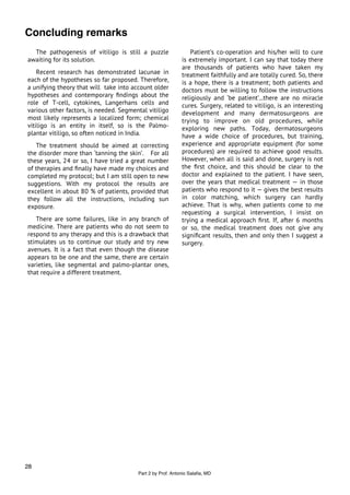Concluding remarks
  The pathogenesis of vitiligo is still a puzzle                Patient’s co-operation and his/her will to cure
awaiting for its solution.                                  is extremely important. I can say that today there
                                                            are thousands of patients who have taken my
    Recent research has demonstrated lacunae in             treatment faithfully and are totally cured. So, there
each of the hypotheses so far proposed. Therefore,          is a hope, there is a treatment; both patients and
a unifying theory that will take into account older         doctors must be willing to follow the instructions
hypotheses and contemporary ﬁndings about the               religiously and ‘be patient’...there are no miracle
role of T-cell, cytokines, Langerhans cells and             cures. Surgery, related to vitiligo, is an interesting
various other factors, is needed. Segmental vitiligo        development and many dermatosurgeons are
most likely represents a localized form; chemical           trying to improve on old procedures, while
vitiligo is an entity in itself, so is the Palmo-           exploring new paths. Today, dermatosurgeons
plantar vitiligo, so often noticed in India.                have a wide choice of procedures, but training,
   The treatment should be aimed at correcting              experience and appropriate equipment (for some
the disorder more than ‘tanning the skin’. For all          procedures) are required to achieve good results.
these years, 24 or so, I have tried a great number          However, when all is said and done, surgery is not
of therapies and ﬁnally have made my choices and            the ﬁrst choice, and this should be clear to the
completed my protocol; but I am still open to new           doctor and explained to the patient. I have seen,
suggestions. With my protocol the results are               over the years that medical treatment — in those
excellent in about 80 % of patients, provided that          patients who respond to it — gives the best results
they follow all the instructions, including sun             in color matching, which surgery can hardly
exposure.                                                   achieve. That is why, when patients come to me
                                                            requesting a surgical intervention, I insist on
   There are some failures, like in any branch of           trying a medical approach ﬁrst. If, after 6 months
medicine. There are patients who do not seem to             or so, the medical treatment does not give any
respond to any therapy and this is a drawback that          signiﬁcant results, then and only then I suggest a
stimulates us to continue our study and try new             surgery.
avenues. It is a fact that even though the disease
appears to be one and the same, there are certain
varieties, like segmental and palmo-plantar ones,
that require a different treatment.




28
                                        Part 2 by Prof. Antonio Salaﬁa, MD
 