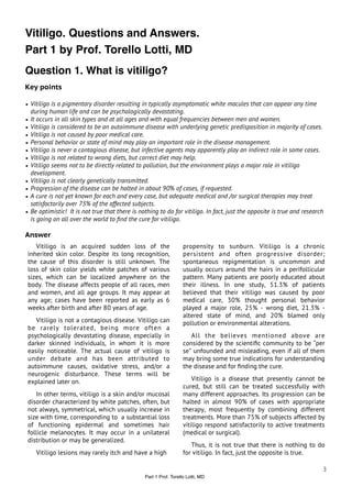 Vitiligo. Questions and Answers.
Part 1 by Prof. Torello Lotti, MD
Question 1. What is vitiligo?
Key points

• Vitiligo is a pigmentary disorder resulting in typically asymptomatic white macules that can appear any time
  during human life and can be psychologically devastating.
• It occurs in all skin types and at all ages and with equal frequencies between men and women.
• Vitiligo is considered to be an autoimmune disease with underlying genetic predisposition in majority of cases.
• Vitiligo is not caused by poor medical care.
• Personal behavior or state of mind may play an important role in the disease management.
• Vitiligo is never a contagious disease, but infective agents may apparently play an indirect role in some cases.
• Vitiligo is not related to wrong diets, but correct diet may help.
• Vitiligo seems not to be directly related to pollution, but the environment plays a major role in vitiligo
  development.
• Vitiligo is not clearly genetically transmitted.
• Progression of the disease can be halted in about 90% of cases, if requested.
• A cure is not yet known for each and every case, but adequate medical and /or surgical therapies may treat
  satisfactorily over 75% of the affected subjects.
• Be optimistic! It is not true that there is nothing to do for vitiligo. In fact, just the opposite is true and research
  is going on all over the world to ﬁnd the cure for vitiligo.

Answer
    Vitiligo is an acquired sudden loss of the                     propensity to sunburn. Vitiligo is a chronic
 inherited skin color. Despite its long recognition,               persistent and often progressive disorder;
 the cause of this disorder is still unknown. The                  spontaneous repigmentation is uncommon and
 loss of skin color yields white patches of various                usually occurs around the hairs in a perifollicular
 sizes, which can be localized anywhere on the                     pattern. Many patients are poorly educated about
 body. The disease affects people of all races, men                their illness. In one study, 51.3% of patients
 and women, and all age groups. It may appear at                   believed that their vitiligo was caused by poor
 any age; cases have been reported as early as 6                   medical care, 30% thought personal behavior
 weeks after birth and after 80 years of age.                      played a major role, 25% - wrong diet, 21.3% -
                                                                   altered state of mind, and 20% blamed only
    Vitiligo is not a contagious disease. Vitiligo can             pollution or environmental alterations.
 be rarely tolerated, being more often a
 psychologically devastating disease, especially in                   All the believes mentioned above are
 darker skinned individuals, in whom it is more                    considered by the scientiﬁc community to be “per
 easily noticeable. The actual cause of vitiligo is                se” unfounded and misleading, even if all of them
 under debate and has been attributed to                           may bring some true indications for understanding
 autoimmune causes, oxidative stress, and/or a                     the disease and for ﬁnding the cure.
 neurogenic disturbance. These terms will be
 explained later on.                                                   Vitiligo is a disease that presently cannot be
                                                                   cured, but still can be treated successfully with
    In other terms, vitiligo is a skin and/or mucosal              many different approaches. Its progression can be
 disorder characterized by white patches, often, but               halted in almost 90% of cases with appropriate
 not always, symmetrical, which usually increase in                therapy, most frequently by combining different
 size with time, corresponding to a substantial loss               treatments. More than 75% of subjects affected by
 of functioning epidermal and sometimes hair                       vitiligo respond satisfactorily to active treatments
 follicle melanocytes. It may occur in a unilateral                (medical or surgical).
 distribution or may be generalized.
                                                                      Thus, it is not true that there is nothing to do
    Vitiligo lesions may rarely itch and have a high               for vitiligo. In fact, just the opposite is true.

                                                                                                                        3
                                                Part 1 Prof. Torello Lotti, MD
 