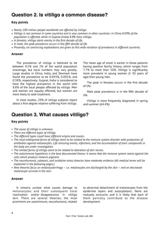 Question 2. Is vitiligo a common disease?
Key points

• Nearly 100 million people worldwide are affected by vitiligo.
• Vitiligo is not common in some countries and is very common in other countries: in China 0.09% of the
  population is affected, while in Gujarat (India) 8.8% have vitiligo.
• In females, vitiligo starts mainly in the ﬁrst decade of life.
• In male, the peak prevalence occurs in the ﬁfth decade of life.
• Presently, no convincing explanations are given to this wide variation of prevalence in different countries.

Answer

    The prevalence of vitiligo is believed to be                 The mean age of onset is earlier in those patients
 between 0.5% and 2% of the world population                     having positive family history, which ranges from
 onaverage, but local numbers may vary greatly.                  7.7% to more than 50%. Vitiligo is signiﬁcantly
 Large studies in China, India, and Denmark have                 more prevalent in young women (≤ 30 years of
 found the prevalence to be 0.093%, 0.005%, and                  age) than young men.
 0.38%, respectively. Gujarat, India is considered to
 have the highest prevalence in the world with                       The peak in females occurs in the ﬁrst decade
 8.8% of the local people affected by vitiligo. Men              of life.
 and women are equally affected, but women are                       Male peak prevalence is in the ﬁfth decade of
 more likely to seek treatment.                                  life.
   In most studies, 20% of vitiligo subjects report                Vitiligo is more frequently diagnosed in spring
 about a ﬁrst-degree relative suffering from vitiligo.           and summer (64.4%).


Question 3. What causes vitiligo?
Key points

•   The cause of vitiligo is unknown.
•   There are different types of vitiligo.
•   The different types could have different origins and causes.
•   The most widespread forms of vitiligo seem to be related to the immune system disorder with production of
    antibodies against melanocytes. Life stressing events, infections, and the accumulation of toxic compounds in
    the body are under investigation.
•   The limited forms of vitiligo seem to be related to alteration of skin nerves.
•   The autoimmune hypothesis is the best documented theory: it seems that the immune system reacts against the
    cells which produce melanin pigment.
•   The neurohumoral, cytotoxic, and oxidative stress theories have moderate evidence (All medical terms will be
    explained in the following pages.)
•   New theories focus on melanocytorrhagy – i.e. melanocytes are discharged by the skin – and on decreased
    melanocyte survival in the skin.

Answer

    It remains unclear what causes damage to                     to abnormal detachment of melanocytes from the
 melanocytes and their subsequent total                          epidermal layers and autocytotoxic. None are
 inactivation and/or disappearance in vitiligo                   mutually exclusive, and it is likely that each of
 skin. There are several theories; the most                      them partially contribute to the disease
 prominent are autoimmune, neurohumoral, related                 development.


4
                                              Part 1 Prof. Torello Lotti, MD
 