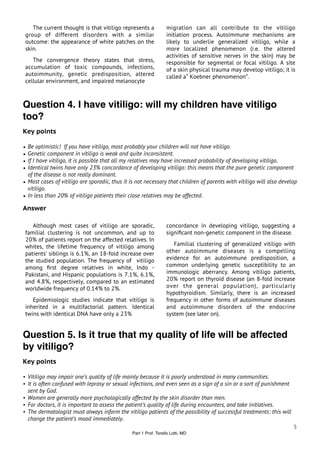 The current thought is that vitiligo represents a            migration can all contribute to the vitiligo
 group of different disorders with a similar                     initiation process. Autoimmune mechanisms are
 outcome: the appearance of white patches on the                 likely to underlie generalized vitiligo, while a
 skin.                                                           more localized phenomenon (i.e. the altered
                                                                 activities of sensitive nerves in the skin) may be
    The convergence theory states that stress,                   responsible for segmental or focal vitiligo. A site
 accumulation of toxic compounds, infections,                    of a skin physical trauma may develop vitiligo; it is
 autoimmunity, genetic predisposition, altered                   called a“ Koebner phenomenon”.
 cellular environment, and impaired melanocyte



Question 4. I have vitiligo: will my children have vitiligo
too?
Key points

• Be optimistic! If you have vitiligo, most probably your children will not have vitiligo.
• Genetic component in vitiligo is weak and quite inconsistent.
• If I have vitiligo, it is possible that all my relatives may have increased probability of developing vitiligo.
• Identical twins have only 23% concordance of developing vitiligo: this means that the pure genetic component
  of the disease is not really dominant.
• Most cases of vitiligo are sporadic, thus it is not necessary that children of parents with vitiligo will also develop
  vitiligo.
• In less than 20% of vitiligo patients their close relatives may be affected.

Answer

    Although most cases of vitiligo are sporadic,                concordance in developing vitiligo, suggesting a
 familial clustering is not uncommon, and up to                  signiﬁcant non-genetic component in the disease.
 20% of patients report on the affected relatives. In
 whites, the lifetime frequency of vitiligo among                   Familial clustering of generalized vitiligo with
 patients’ siblings is 6.1%, an 18-fold increase over            other autoimmune diseases is a compelling
 the studied population. The frequency of vitiligo               evidence for an autoimmune predisposition, a
 among ﬁrst degree relatives in white, Indo -                    common underlying genetic susceptibility to an
 Pakistani, and Hispanic populations is 7.1%, 6.1%,              immunologic aberrancy. Among vitiligo patients,
 and 4.8%, respectively, compared to an estimated                20% report on thyroid disease (an 8-fold increase
 worldwide frequency of 0.14% to 2%.                             over the general population), particularly
                                                                 hypothyroidism. Similarly, there is an increased
    Epidemiologic studies indicate that vitiligo is              frequency in other forms of autoimmune diseases
 inherited in a multifactorial pattern. Identical                and autoimmune disorders of the endocrine
 twins with identical DNA have only a 23%                        system (see later on).


Question 5. Is it true that my quality of life will be affected
by vitiligo?
Key points

• Vitiligo may impair one’s quality of life mainly because it is poorly understood in many communities.
• It is often confused with leprosy or sexual infections, and even seen as a sign of a sin or a sort of punishment
    sent by God.
• Women are generally more psychologically affected by the skin disorder than men.
• For doctors, it is important to assess the patient’s quality of life during encounters, and take initiatives.
• The dermatologist must always inform the vitiligo patients of the possibility of successful treatments: this will
    change the patient’s mood immediately.
                                                                                                                      5
                                               Part 1 Prof. Torello Lotti, MD
 