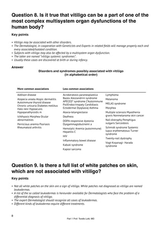 Question 8. Is it true that vitiligo can be a part of one of the
most complex multisystem organ dysfunctions of the
human body?
Key points

• Vitiligo may be associated with other disorders.
• The Dermatologist, in cooperation with Geneticists and Experts in related ﬁelds will manage properly each and
    every associated/isolated condition.
• Subjects with vitiligo may also be affected by a multisystem organ dysfunction.
• The latter are named “vitiligo systemic syndromes”.
• Usually these cases are discovered at birth or during infancy.

Answer
                          Disorders and syndromes possibly associated with vitiligo
                                           (in alphabetical order)



       More common associations              Less common associations

       Addison disease                       Acrokeratosis paraneoplastica       Lymphoma
       Alopecia areata Atopic dermatitis     Bazex Alezzandrini syndrome         Melanoma
       Autoimmune thyroid disease            APECED* syndrome (*Autoimmune
                                             PoliEndocrinopaty Candidiasis       MELAS syndrome
       Chronic urticaria Diabetes mellitus
       Halo nevi Hypoacusis                  Ectodermal Dysplasia) Asthma        Morphea
       Hypoparathyroidis m                   Ataxia-telangiectasia               Multiple sclerosis Myasthenia
       Ichthyosis Morphea Ocular             Deafness                            gravis Nonmelanoma skin cancer
       abnormalities                         DOPA-responsive dystonia            Nail distrophy Pemphigus
       Pernicious anemia Psoriasis           Dysgammaglobulinemi a               vulgaris Sarcoidosis
       Rheumatoid arthritis                  Hemolytic Anemia (autoimmune)       Schmidt syndrome Systemic
                                             Hepatitis C                         lupus erythematosus Turner
                                                                                 syndrome
                                             HIV
                                                                                 Twenty-nail dystrophy
                                             Inﬂammatory bowel disease
                                                                                 Vogt-Koyanagi- Harada
                                             Kabuki syndrome                     syndrome
                                             Kaposi sarcoma




Question 9. Is there a full list of white patches on skin,
which are not associated with vitiligo?
Key points

• Not all white patches on the skin are a sign of vitiligo. White patches not diagnosed as vitiligo are named
    leukodermas.
• A list of the so called leukodermas is hereunder available for Dermatologists who face the problem of a
    differential diagnosis of vitiligo.
• The expert Dermatologist should recognize all cases of leukodermas.
• Different kinds of leukoderma require different treatments.



8
                                                Part 1 Prof. Torello Lotti, MD
 