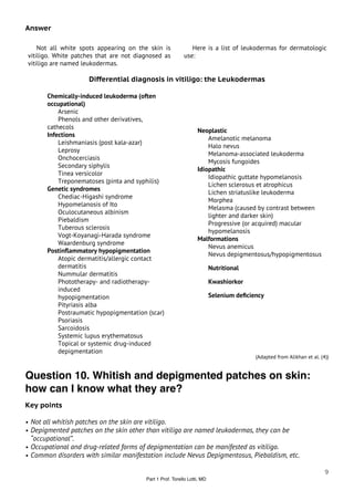 Answer

    Not all white spots appearing on the skin is             Here is a list of leukodermas for dermatologic
vitiligo. White patches that are not diagnosed as         use:
vitiligo are named leukodermas.

                     Differential diagnosis in vitiligo: the Leukodermas

       Chemically-induced leukoderma (often
       occupational)
           Arsenic
           Phenols and other derivatives,
       cathecols
                                                                 Neoplastic
       Infections
                                                                     Amelanotic melanoma
           Leishmaniasis (post kala-azar)
                                                                     Halo nevus
           Leprosy
                                                                     Melanoma-associated leukoderma
           Onchocerciasis
                                                                     Mycosis fungoides
           Secondary siphylis
                                                                 Idiopathic
           Tinea versicolor
                                                                     Idiopathic guttate hypomelanosis
           Treponematoses (pinta and syphilis)
                                                                     Lichen sclerosus et atrophicus
       Genetic syndromes
                                                                     Lichen striatuslike leukoderma
           Chediac-Higashi syndrome
                                                                     Morphea
           Hypomelanosis of Ito
                                                                     Melasma (caused by contrast between
           Oculocutaneous albinism
                                                                     lighter and darker skin)
           Piebaldism
                                                                     Progressive (or acquired) macular
           Tuberous sclerosis
                                                                     hypomelanosis
           Vogt-Koyanagi-Harada syndrome
                                                                 Malformations
           Waardenburg syndrome
                                                                     Nevus anemicus
       Postinﬂammatory hypopigmentation
                                                                     Nevus depigmentosus/hypopigmentosus
           Atopic dermatitis/allergic contact
           dermatitis                                                    Nutritional
           Nummular dermatitis
           Phototherapy- and radiotherapy-                               Kwashiorkor
           induced
           hypopigmentation                                              Selenium deﬁciency
           Pityriasis alba
           Postraumatic hypopigmentation (scar)
           Psoriasis
           Sarcoidosis
           Systemic lupus erythematosus
           Topical or systemic drug-induced
           depigmentation
                                                                                        (Adapted from Alikhan et al. (4))


Question 10. Whitish and depigmented patches on skin:
how can I know what they are?
Key points

• Not all whitish patches on the skin are vitiligo.
• Depigmented patches on the skin other than vitiligo are named leukodermas, they can be
 “occupational”.
• Occupational and drug-related forms of depigmentation can be manifested as vitiligo.
• Common disorders with similar manifestation include Nevus Depigmentosus, Piebaldism, etc.

                                                                                                                       9
                                        Part 1 Prof. Torello Lotti, MD
 