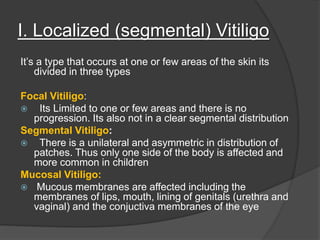 I. Localized (segmental) Vitiligo
It’s a type that occurs at one or few areas of the skin its
divided in three types
Focal Vitiligo:
 Its Limited to one or few areas and there is no
progression. Its also not in a clear segmental distribution
Segmental Vitiligo:
 There is a unilateral and asymmetric in distribution of
patches. Thus only one side of the body is affected and
more common in children
Mucosal Vitiligo:
 Mucous membranes are affected including the
membranes of lips, mouth, lining of genitals (urethra and
vaginal) and the conjuctiva membranes of the eye
 