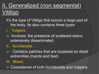 II. Generalized (non segmental)
Vitiligo
It’s the type of Vitiligo that occurs a large part of
the body. Its also contains three types
I. Vulgaris
 Involves the presence of scattered stains
extensively disseminated
II. Acrofacialis
 Contains patches that are localized on distal
extremities (hands and feet)
III. Mixed
 Coexistence of both Acrofacialis and Vulgaris
 