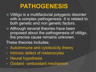 PATHOGENESIS
 Vitiligo is a multifactorial polygenic disorder
with a complex pathogenesis. It is related to
both genetic and non genetic factors.
 Although several theories have been
proposed about the pathogenesis of vitiligo,
the precise cause remains unknown.
These theories includes;
 Autoimmune and cytotoxicity theory
 Intrinsic defect of melanocytes
 Neural hypothesis
 Oxidant –antioxidant mechanism
 