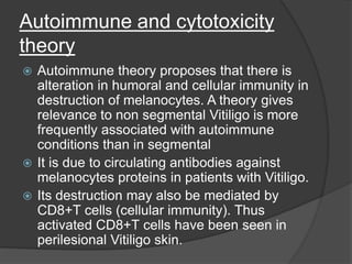 Autoimmune and cytotoxicity
theory
 Autoimmune theory proposes that there is
alteration in humoral and cellular immunity in
destruction of melanocytes. A theory gives
relevance to non segmental Vitiligo is more
frequently associated with autoimmune
conditions than in segmental
 It is due to circulating antibodies against
melanocytes proteins in patients with Vitiligo.
 Its destruction may also be mediated by
CD8+T cells (cellular immunity). Thus
activated CD8+T cells have been seen in
perilesional Vitiligo skin.
 