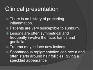 Clinical presentation
 There is no history of preceding
inflammation.
 Patients are very susceptible to sunburn.
 Lesions are often symmetrical and
frequently involve the face, hands and
genitalia.
 Trauma may induce new lesions.
 Spontaneous repigmentation can occur and
often starts around hair follicles, giving a
speckled appearance
 