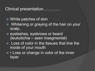 Clinical presentation…………
 White patches of skin
 Whitening or graying of the hair on your
scalp,
 eyelashes, eyebrows or beard
(leukotichia – seen insegmental)
 Loss of color in the tissues that line the
inside of your mouth
 • Loss or change in color of the inner
layer
 