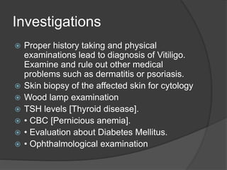 Investigations
 Proper history taking and physical
examinations lead to diagnosis of Vitiligo.
Examine and rule out other medical
problems such as dermatitis or psoriasis.
 Skin biopsy of the affected skin for cytology
 Wood lamp examination
 TSH levels [Thyroid disease].
 • CBC [Pernicious anemia].
 • Evaluation about Diabetes Mellitus.
 • Ophthalmological examination
 