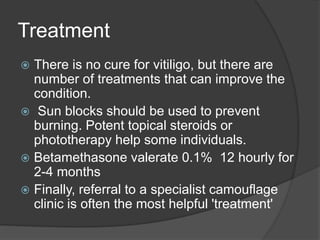 Treatment
 There is no cure for vitiligo, but there are
number of treatments that can improve the
condition.
 Sun blocks should be used to prevent
burning. Potent topical steroids or
phototherapy help some individuals.
 Betamethasone valerate 0.1% 12 hourly for
2-4 months
 Finally, referral to a specialist camouflage
clinic is often the most helpful 'treatment'
 