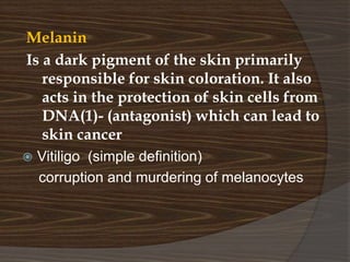 Melanin
Is a dark pigment of the skin primarily
responsible for skin coloration. It also
acts in the protection of skin cells from
DNA(1)- (antagonist) which can lead to
skin cancer
 Vitiligo (simple definition)
corruption and murdering of melanocytes
 