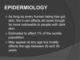 EPIDERMIOLOGY
 As long as every human being has got
skin, the it can affects all races though
its more noticeable to people with dark
skin.
 Estimated to affect 1% of the worlds
population
 May appear at any age but mostly
affects the age between 20 and 30
years
 