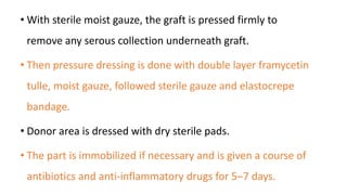 • With sterile moist gauze, the graft is pressed firmly to
remove any serous collection underneath graft.
• Then pressure dressing is done with double layer framycetin
tulle, moist gauze, followed sterile gauze and elastocrepe
bandage.
• Donor area is dressed with dry sterile pads.
• The part is immobilized if necessary and is given a course of
antibiotics and anti-inflammatory drugs for 5–7 days.
 