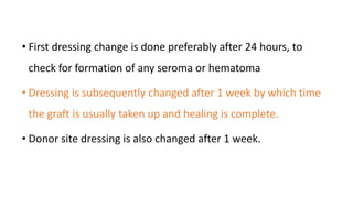 • First dressing change is done preferably after 24 hours, to
check for formation of any seroma or hematoma
• Dressing is subsequently changed after 1 week by which time
the graft is usually taken up and healing is complete.
• Donor site dressing is also changed after 1 week.
 