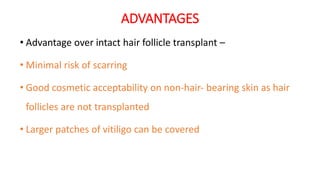 ADVANTAGES
• Advantage over intact hair follicle transplant –
• Minimal risk of scarring
• Good cosmetic acceptability on non‐hair‐ bearing skin as hair
follicles are not transplanted
• Larger patches of vitiligo can be covered
 