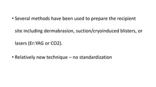 • Several methods have been used to prepare the recipient
site including dermabrasion, suction/cryoinduced blisters, or
lasers (Er:YAG or CO2).
• Relatively new technique – no standardization
 